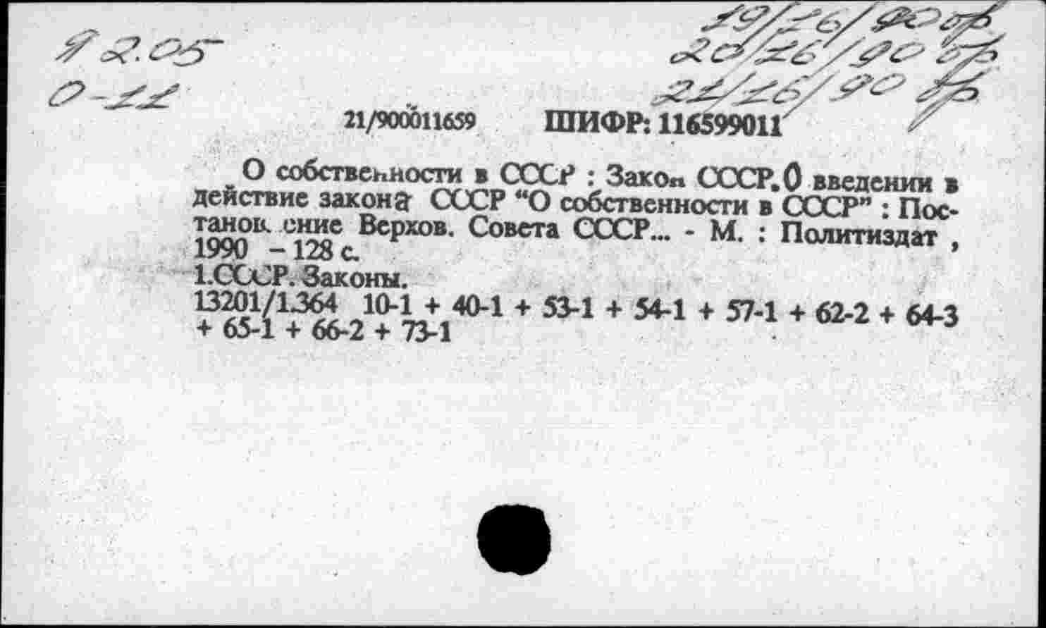 ﻿21/900011659 ШИФР: 116599011	"
О собственности в СССР : Зако„ СССР.О введении в действие закона- СССР “О собственности в СССР” : Пос-е^с ВсР®®- Совета СССР... • М. : Политиздат хУУи — С.
1.ОССР. Законы.
+ 534 + 544 + 5?-1 + 62-2 + 64-3
+ оэ-1 + оо-/ + 73-1